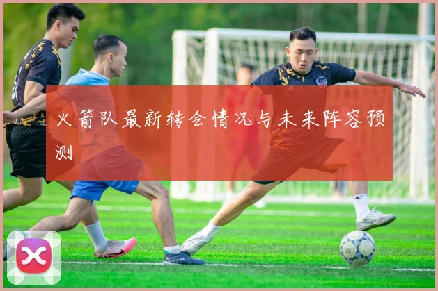 火箭队最新转会情况与未来阵容预测